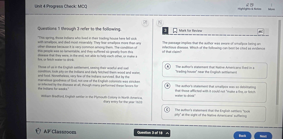 Progress Check: MCQ Highlights & Notes More
7
Questions 1 through 3 refer to the following. 3 Mark for Review
"This spring, those Indians who lived in their trading house here fell sick
with smallpox, and died most miserably. They fear smallpox more than any The passage implies that the author was aware of smallpox being an
other disease because it is very common among them. The condition of infectious disease. Which of the following can best be cited as evidence
this people was so lamentable, and they suffered so greatly from this of that claim?
disease that they were, in the end, not able to help each other, or make a
fire, or fetch water to drink.
Those of us in the English settlement, seeing their woeful and sad A ) The author's statement that Native Americans líved in a
condition, took pity on the Indians and daily fetched them wood and water, "trading house" near the English settlement
and food. Nonetheless, very few of the Indians survived. But by the
marvelous goodness of God, not one of the English colonists was stricken
or infected by the disease at all, though many performed these favors for B) The author's statement that smallpox was so debilitating
the Indians for weeks." that those afflicted with it could not "make a fire, or fetch
water to drink"
William Bradford, English settler in the Plymouth Colony in North America,
diary entry for the year 1633
C The author's statement that the English settlers "took
pity" at the sight of the Native Americans' suffering
AP Classroom Question 3 of 18
Back Next