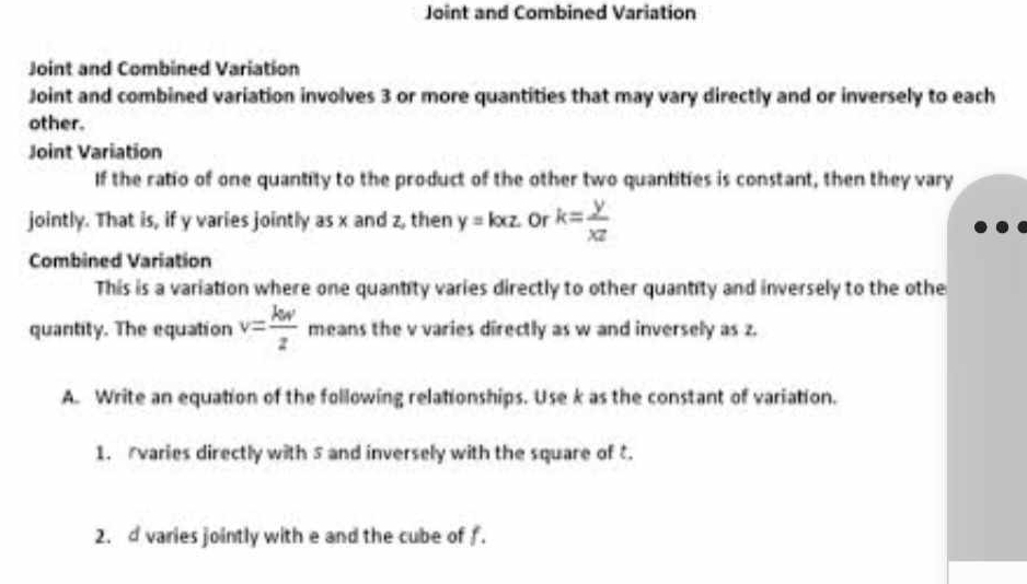 Joint and Combined Variation
Joint and Combined Variation
Joint and combined variation involves 3 or more quantities that may vary directly and or inversely to each
other.
Joint Variation
If the ratio of one quantity to the product of the other two quantities is constant, then they vary
jointly. That is, if y varies jointly as x and z, then y=kxz Or k= y/xz 
Combined Variation
This is a variation where one quantity varies directly to other quantity and inversely to the othe
quantity. The equation v= kw/z  means the v varies directly as w and inversely as z.
A. Write an equation of the following relationships. Use k as the constant of variation.
1. rvaries directly with 5 and inversely with the square of t.
2. d varies jointly with e and the cube of f.