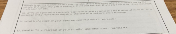 Angela is getting a pedicure at a spa that also offers massages where customers pay by the 
If will cost her $50. minute. If Angela only gets a pedicure. it will cast her $35. If she pays for a 20 minute massags. 
15. Write an equation in slope-intercept form where x represents the number of minutes for a 
massage and y represents Angela's total cost of a pedioure and a massage. 
t6. What is the slope of your equation, and what does it represent? 
t7. What is the y-intercept of your equation, and what does it represent?