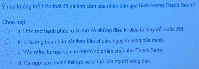 Ý nào không thể hiện thái độ và tình cảm của nhân dân qua hình tượng Thạch Sanh?
Chọn một:
a. Ước mơ hạnh phúc, ước mơ có những điều kì diệu là thay đổi cuộc đời.
b. Lí tưởng hóa nhân vật theo tiêu chuẩn, nguyện vọng của mình.
c. Yêu mến, tự hào về con người có phẩm chất như Thạch Sanh.
d. Ca ngơi sức mạnh thể lực và trí tuệ của người nông dân.