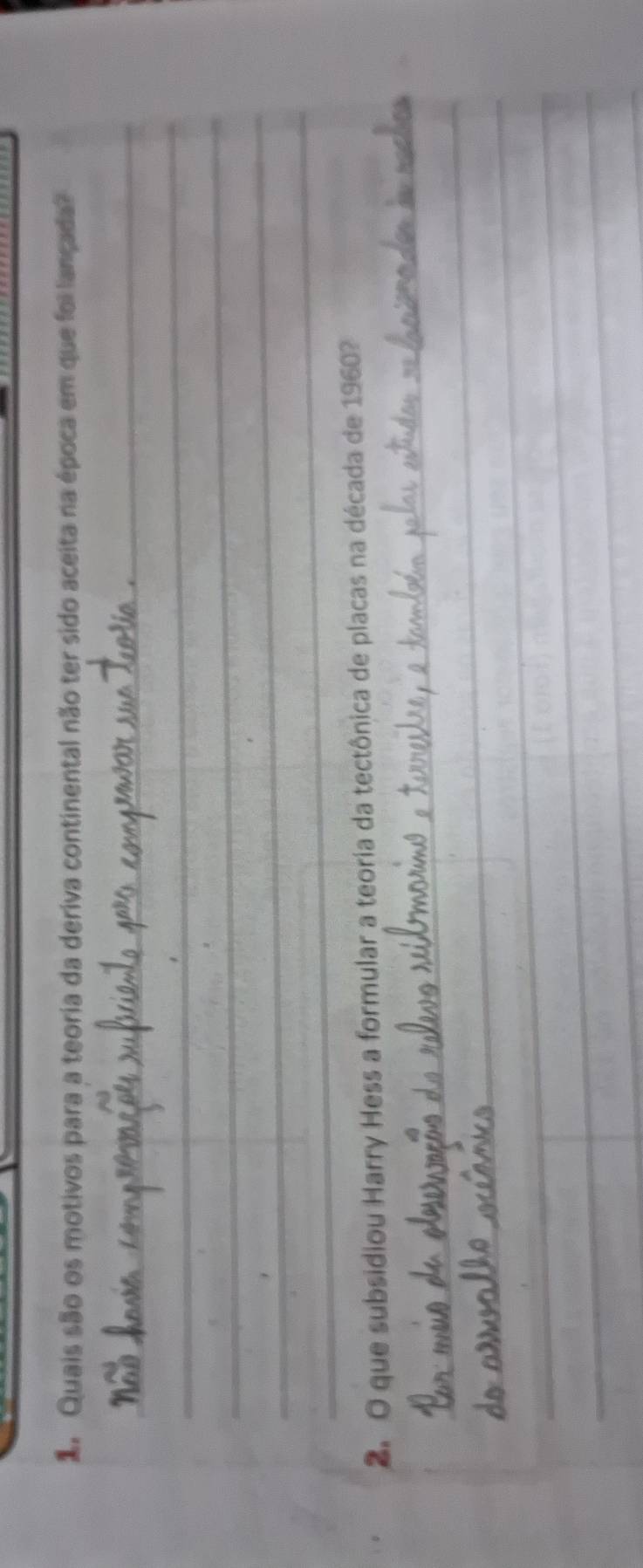 dQuais são os motivos para a teoria da deriva continental não ter sido aceita na época em que foi lançada? 
_ 
_ 
_ 
_ 
_ 
_ 
2. O que subsidiou Harry Hess a formular a teoria da tectônica de placas na década de 1960? 
_ 
_ 
_ 
_