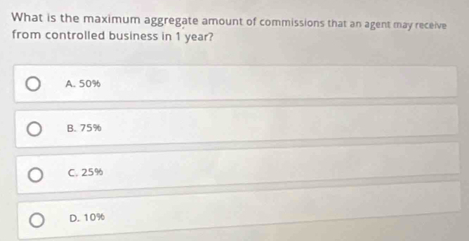 What is the maximum aggregate amount of commissions that an agent may receive
from controlled business in 1 year?
A. 50%
B. 75%
C. 25%
D. 10%