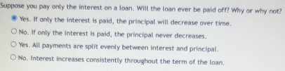 Suppose you pay only the interest on a loan. Will the loan ever be paid off? Why or why not?
Yes. If only the interest is paid, the principal will decrease over time.
No. If only the interest is paid, the principal never decreases.
Yes. All payments are split evenly between interest and principal.
No. Interest increases consistently throughout the term of the loan.