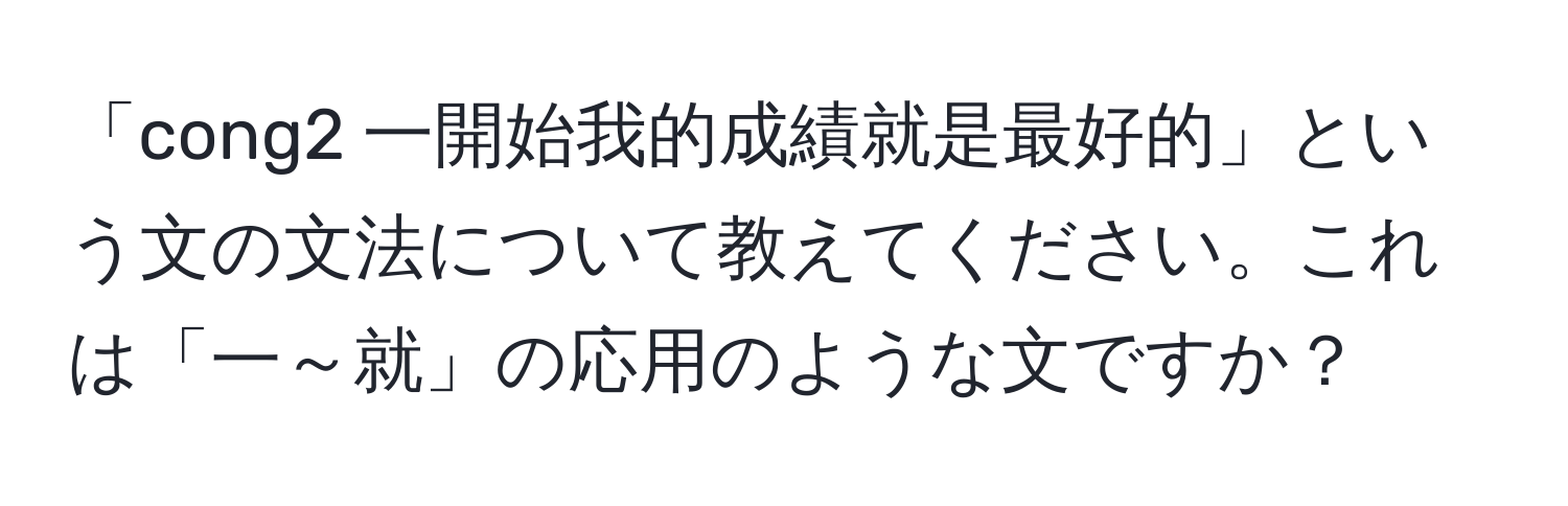 「cong2 一開始我的成績就是最好的」という文の文法について教えてください。これは「一～就」の応用のような文ですか？