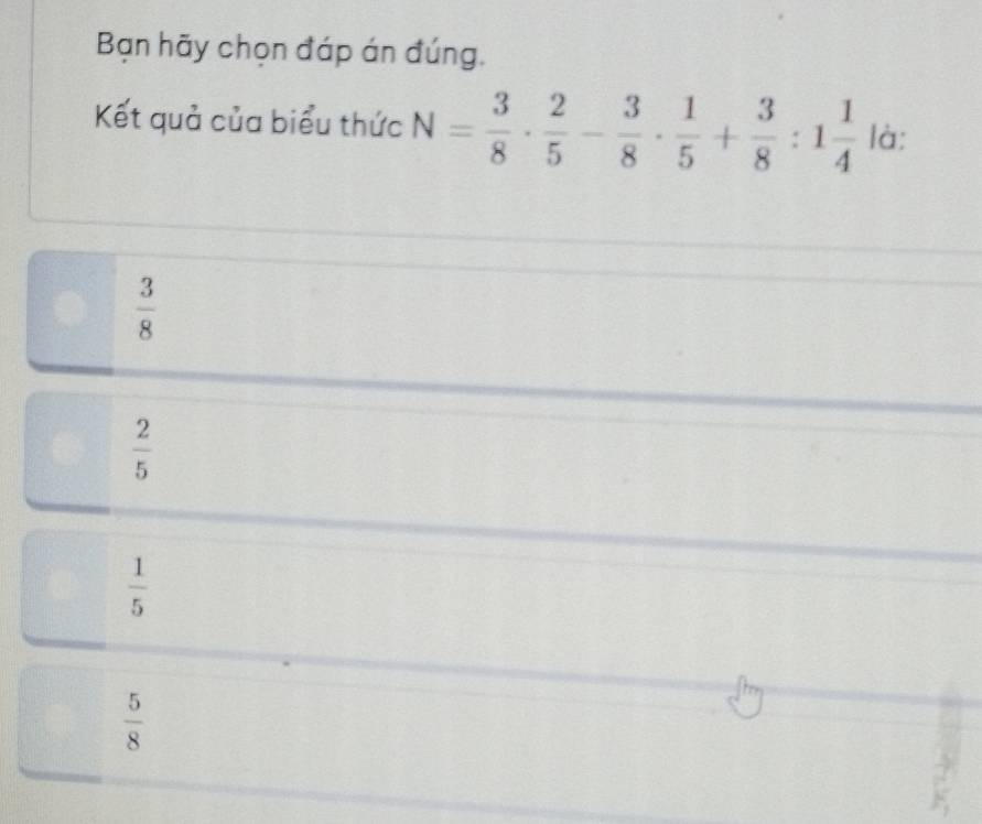 Bạn hãy chọn đáp án đúng.
Kết quả của biểu thức N= 3/8 ·  2/5 - 3/8 ·  1/5 + 3/8 :1 1/4  là:
 3/8 
 2/5 
 1/5 
 5/8 