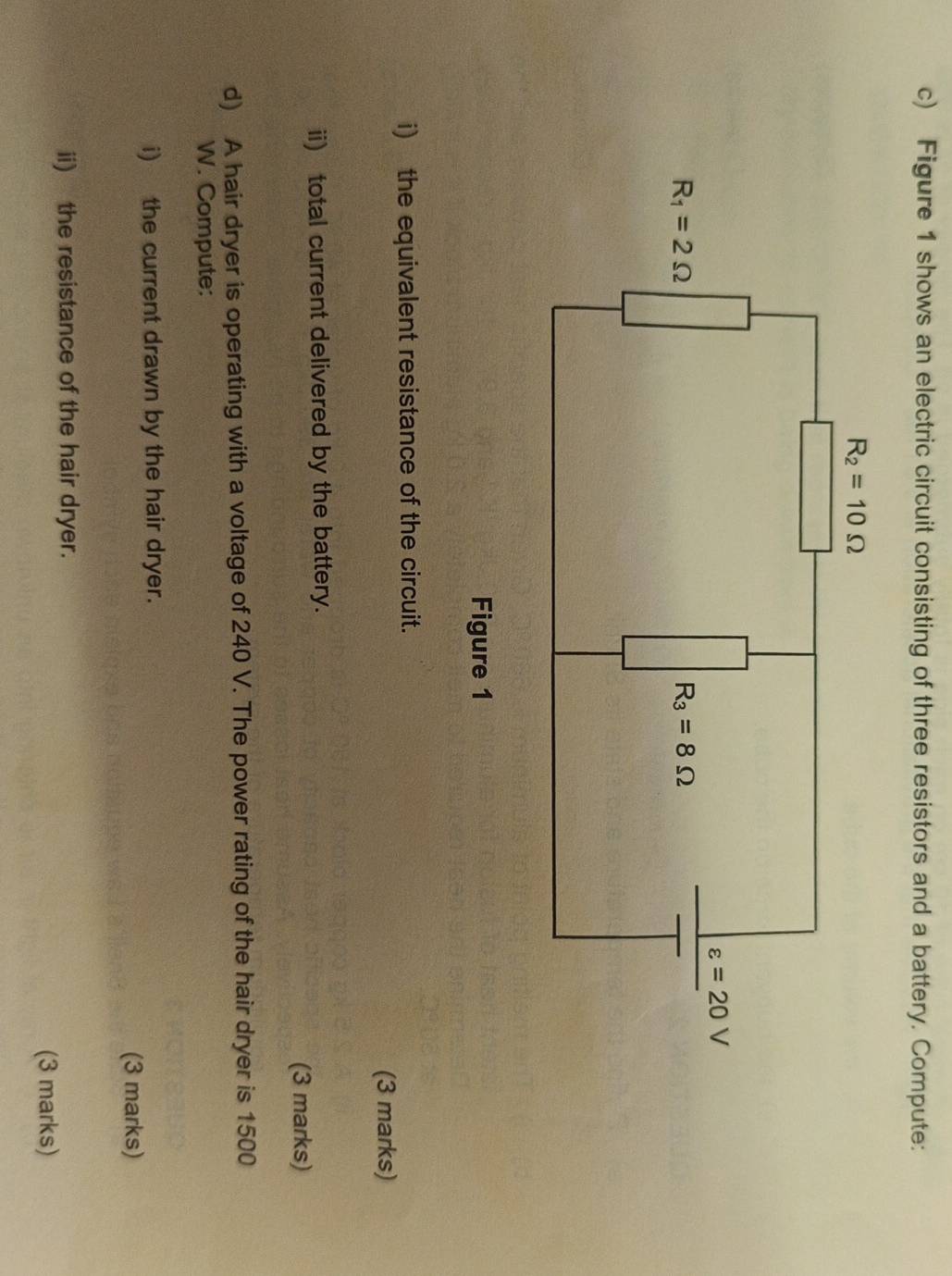 Figure 1 shows an electric circuit consisting of three resistors and a battery. Compute:
Figure 1
i) the equivalent resistance of the circuit.
(3 marks)
ii) total current delivered by the battery.
(3 marks)
d) A hair dryer is operating with a voltage of 240 V. The power rating of the hair dryer is 1500
W. Compute:
i) the current drawn by the hair dryer.
(3 marks)
ii) the resistance of the hair dryer.
(3 marks)