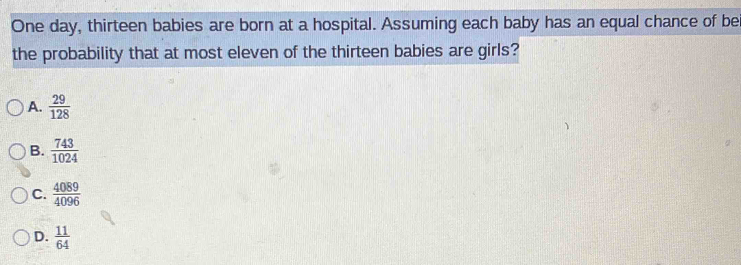 One day, thirteen babies are born at a hospital. Assuming each baby has an equal chance of be
the probability that at most eleven of the thirteen babies are girls?
A.  29/128 
B.  743/1024 
C.  4089/4096 
D.  11/64 