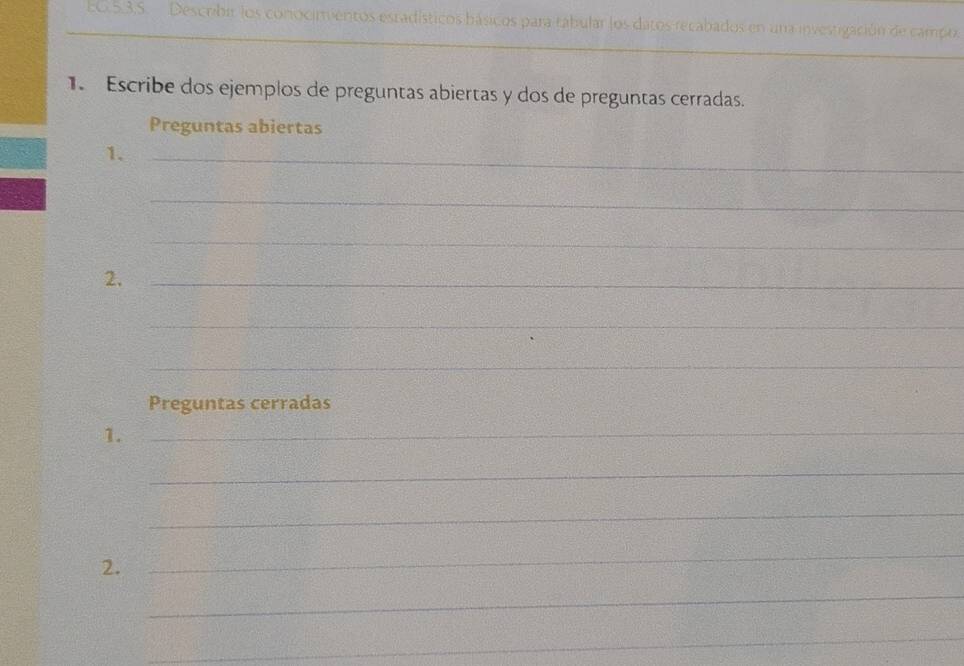 60.5.3.S. Descrbir los conocimentos estadísticos hásicos para tabular los datos recabados en una investigación de campo. 
_ 
1. Escribe dos ejemplos de preguntas abiertas y dos de preguntas cerradas. 
Preguntas abiertas 
1._ 
_ 
_ 
2._ 
_ 
_ 
Preguntas cerradas 
1._ 
_ 
_ 
2. 
_ 
_ 
_