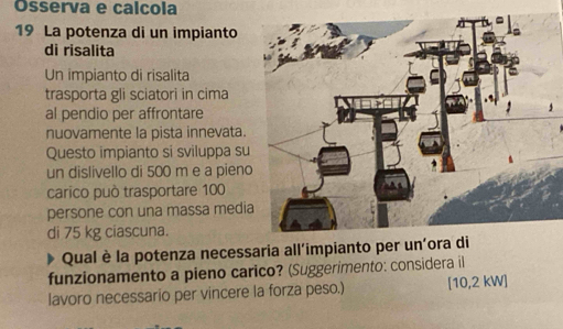 Osserva e calcola 
19 La potenza di un impianto 
di risalita 
Un impianto di risalita 
trasporta gli sciatori in cima 
al pendio per affrontare 
nuovamente la pista innevata. 
Questo impianto si sviluppa su 
un dislivello di 500 m e a pieno 
carico può trasportare 100
persone con una massa medi 
di 75 kg ciascuna. 
Qual è la potenza necessaria all’impianto per u 
funzionamento a pieno carico? (Suggerimento: considera il 
lavoro necessario per vincere la forza peso.) [ 10,2 kW ]