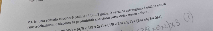 P(0), 
P3. In una scatola ci sono 9 palline: 4 blu, 3 gialle, 2 verdi. Si estraggono 3 palline senza
△ △ AN)=(4/9* 3/8* 2/7)+(3/9* 2/8* 1/7)+(2/9* 1/8* 0/7)
reintroduzione. Calcolare la probabilità che siano tutte dello stesso colore.