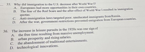 Why did immigration to the U.S. decrease after World War l?
A. Europeans had more opportunities in their own countries.
B. The fear of the Red Scare and the after-effect of World War I resulted in immigration
quotas.
C. Anti-immigration laws targeted poor. uneducated immigrants fromRussia.
D. After the war, government restrictions prevented emigration from European countries.
36. The increase in leisure pursuits in the 1920s was one sign of
A. the free time resulting from massive unemployment.
B. urban prosperity and rising salaries.
C. the abandonment of traditional entertainments.
D. technological innovations.