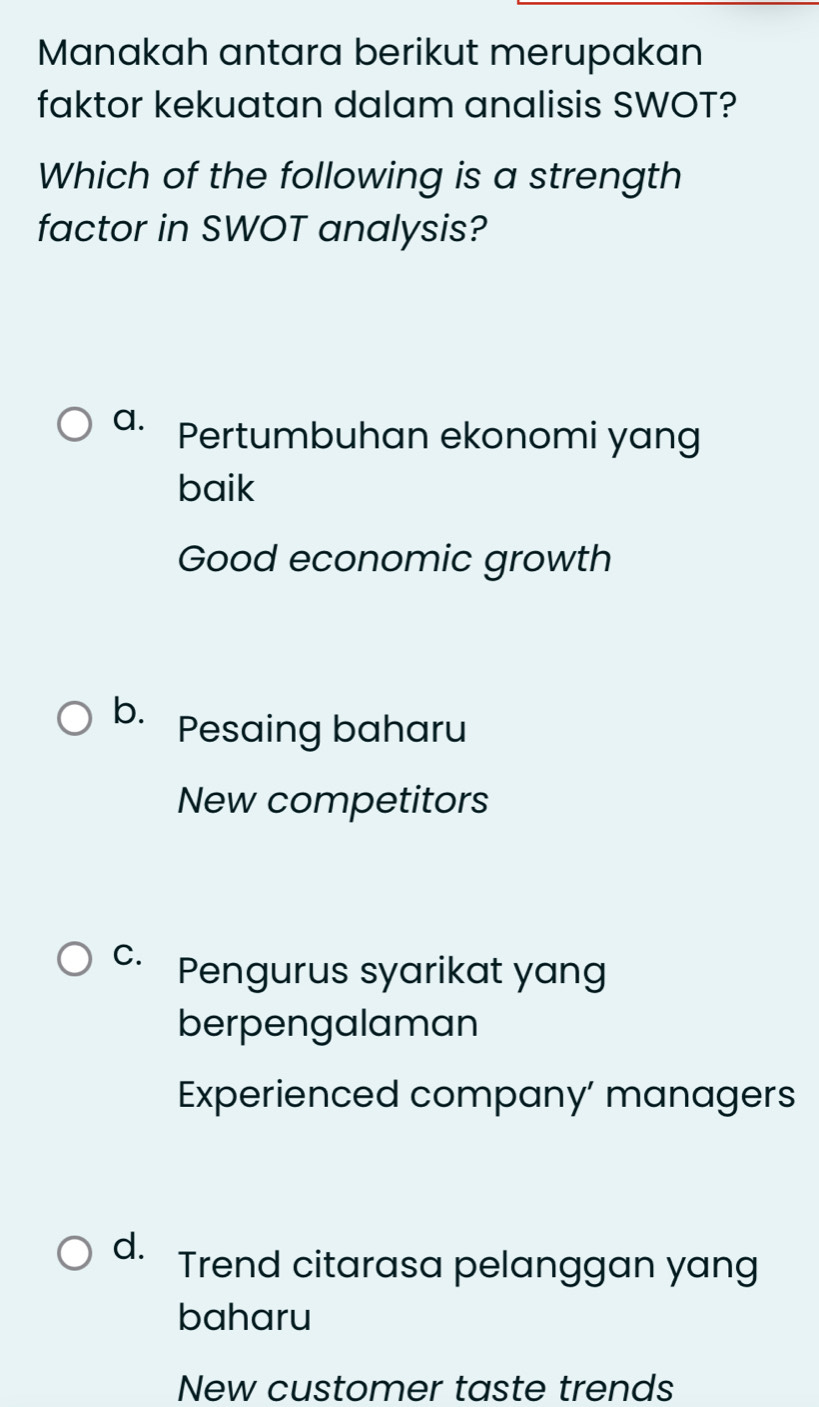 Manakah antara berikut merupakan
faktor kekuatan dalam analisis SWOT?
Which of the following is a strength
factor in SWOT analysis?
a. Pertumbuhan ekonomi yang
baik
Good economic growth
b. Pesaing baharu
New competitors
C. Pengurus syarikat yang
berpengalaman
Experienced company’ managers
d. Trend citarasa pelanggan yang
baharu
New customer taste trends