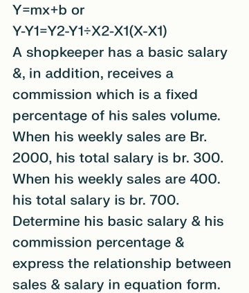 Y=mx+b or
Y-Y1=Y2-Y1/ X2-X1(X-X1)
A shopkeeper has a basic salary
&, in addition, receives a
commission which is a fixed
percentage of his sales volume.
When his weekly sales are Br.
2000, his total salary is br. 300.
When his weekly sales are 400.
his total salary is br. 700.
Determine his basic salary & his
commission percentage &
express the relationship between
sales & salary in equation form.