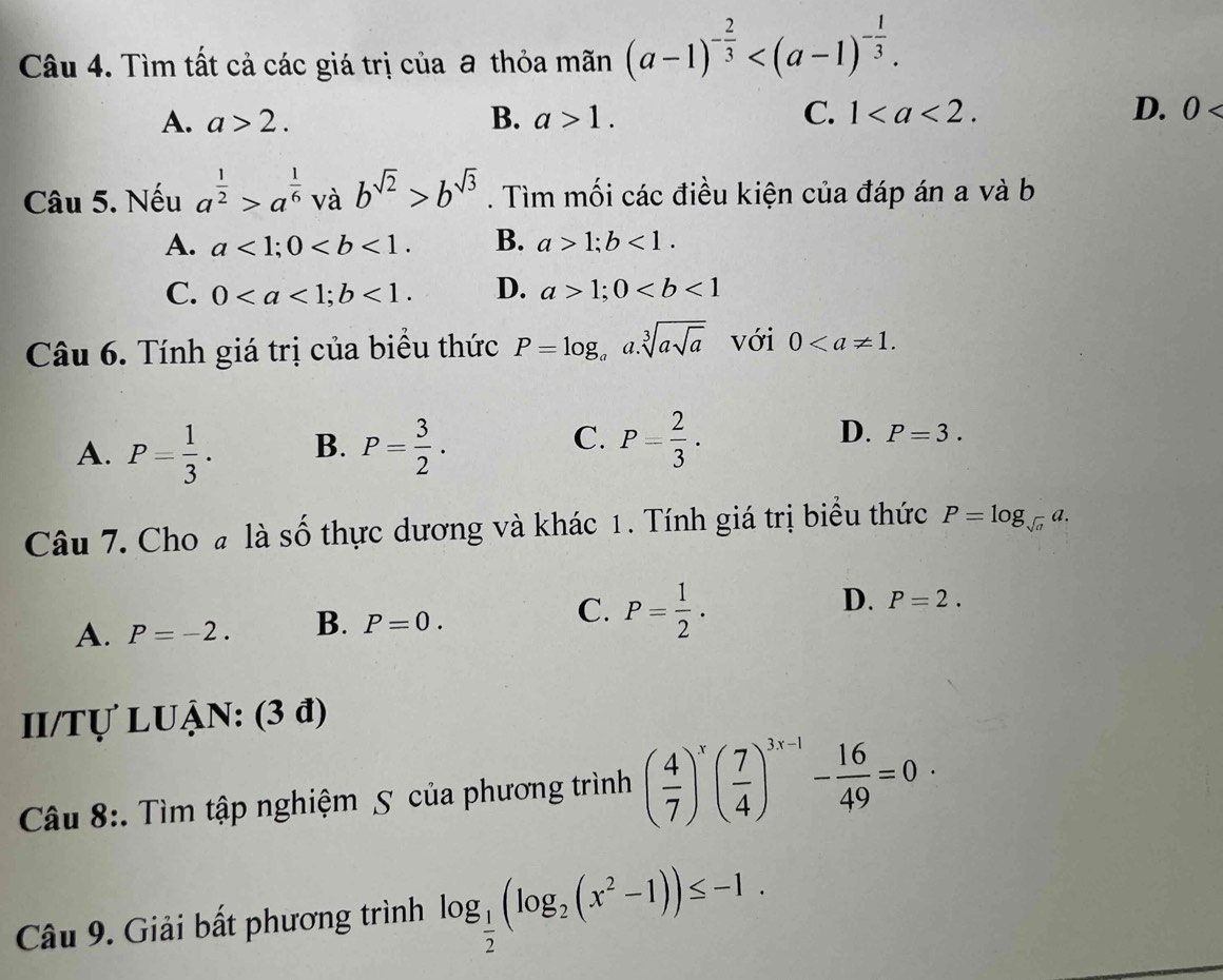 Tìm tất cả các giá trị của a thỏa mãn (a-1)^- 2/3  .
A. a>2. B. a>1. C. 1. D. 0
Câu 5. Nếu a^(frac 1)2>a^(frac 1)6 và b^(sqrt(2))>b^(sqrt(3)). Tìm mối các điều kiện của đáp án a và b
A. a<1</tex>; 0. B. a>1; b<1</tex>.
C. 0; b<1</tex>. D. a>1; 0
Câu 6. Tính giá trị của biểu thức P=log _aa.sqrt[3](asqrt a) với 0.
A. P= 1/3 . B. P= 3/2 . C. P= 2/3 . D. P=3. 
Câu 7. Cho # là số thực dương và khác 1. Tính giá trị biểu thức P=log _sqrt(a)a.
A. P=-2. B. P=0. C. P= 1/2 . D. P=2. 
II/Tự LUẠN: (3 đ)
Câu 8:. Tìm tập nghiệm 5 của phương trình ( 4/7 )^x( 7/4 )^3x-1- 16/49 =0·
Câu 9. Giải bất phương trình log _ 1/2 (log _2(x^2-1))≤ -1.