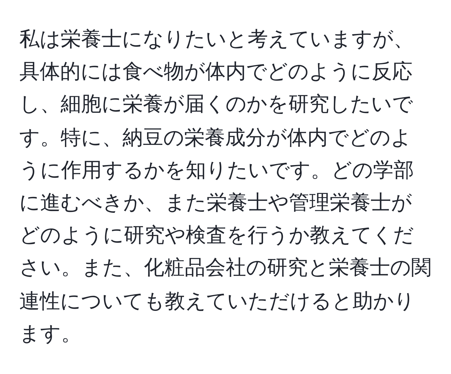 私は栄養士になりたいと考えていますが、具体的には食べ物が体内でどのように反応し、細胞に栄養が届くのかを研究したいです。特に、納豆の栄養成分が体内でどのように作用するかを知りたいです。どの学部に進むべきか、また栄養士や管理栄養士がどのように研究や検査を行うか教えてください。また、化粧品会社の研究と栄養士の関連性についても教えていただけると助かります。