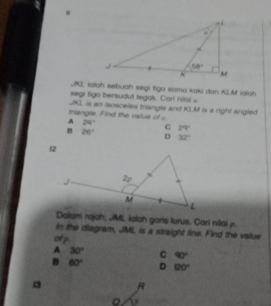 "
JKL ialah sebuah segi tiga sama kaki dan KLM ialah
segi tiga bersudut tegak. Cari nilai 
JKL is an isosceles triangle and KLM is a right angled
triangle. Find the value of a.
A 20°
B 26°
C 29°
D 32°
Dalam rajah, JML lalah garis lurus. Cari nilai p.
In the diagram, JML is a straight line. Find the value
of p.
A 30°
C 90°
B 60°
D 120°
13
R
