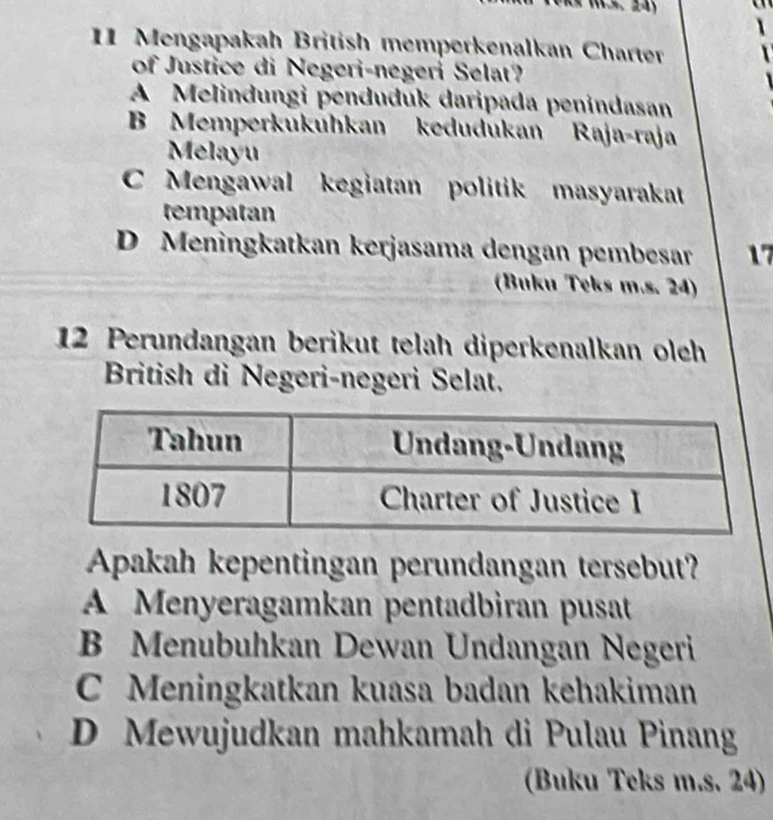 Mengapakah British memperkenalkan Charter
of Justice di Negeri-negeri Selat?
A Melindungi penduđuk daripada penɨndasan
B Memperkukuhkan kedudukan Raja-raja
Mlayu
C Mengawal a kegiatan politik masyarakat
tempatan
D Meningkatkan kerjasama dengan pembesar 17
(Buku Teks m.s. 24)
12 Perundangan berikut telah diperkenalkan oleh
British di Negeri-negeri Selat.
Apakah kepentingan perundangan tersebut?
A Menyeragamkan pentadbiran pusat
B Menubuhkan Dewan Undangan Negeri
C Meningkatkan kuasa badan kehakiman
D Mewujudkan mahkamah di Pulau Pinang
(Buku Teks m.s. 24)