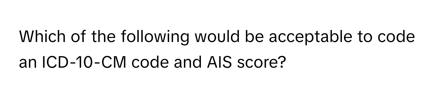 Which of the following would be acceptable to code an ICD-10-CM code and AIS score?