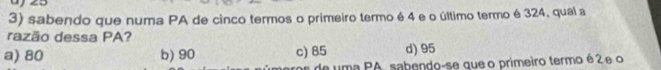 sabendo que numa PA de cinco termos o primeiro termo é 4 e o último termo é 324, qual a
razão dessa PA?
a) 80 b) 90 c) 85 d) 95
de uma PA, sabendo-se que o primeiro termo é 2 e o