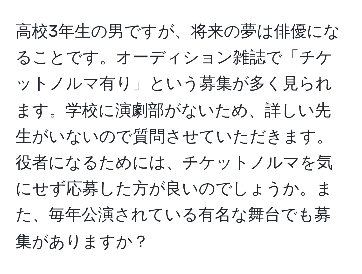 高校3年生の男ですが、将来の夢は俳優になることです。オーディション雑誌で「チケットノルマ有り」という募集が多く見られます。学校に演劇部がないため、詳しい先生がいないので質問させていただきます。役者になるためには、チケットノルマを気にせず応募した方が良いのでしょうか。また、毎年公演されている有名な舞台でも募集がありますか？