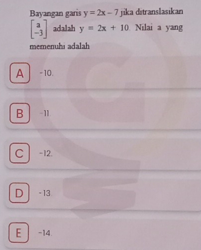 Bayangan garis y=2x-7 jika ditranslasikan
beginbmatrix a -3endbmatrix adalah y=2x+10 Nilai a yang
memenuhı adalah
A -10.
B -11.
C -12.
D - 13
E -14