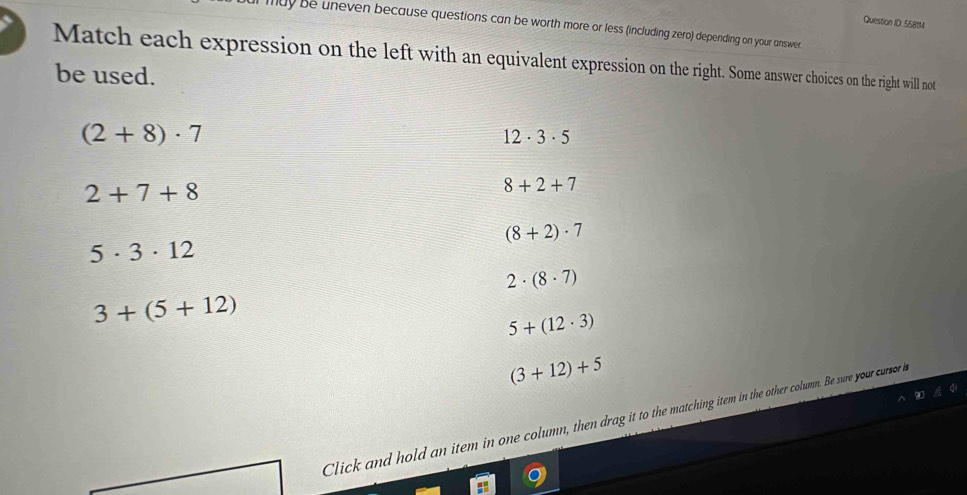 Question ID 55814
may be uneven because questions can be worth more or less (including zero) depending on your answer.
Match each expression on the left with an equivalent expression on the right. Some answer choices on the right will not
be used.
(2+8)· 7
12· 3· 5
2+7+8
8+2+7
(8+2)· 7
5· 3· 12
2· (8· 7)
3+(5+12)
5+(12· 3)
(3+12)+5
Click and hold an item in one column, then drag it to the matching item in the other column. Be sure your cursor h