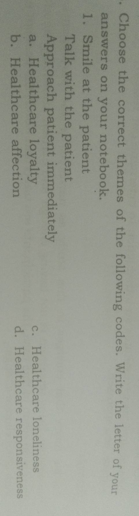 Choose the correct themes of the following codes. Write the letter of your
answers on your notebook.
1. Smile at the patient
Talk with the patient
Approach patient immediately
a. Healthcare loyalty c. Healthcare loneliness
b. Healthcare affection d. Healthcare responsiveness