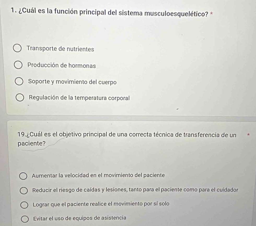 ¿Cuál es la función principal del sistema musculoesquelético? *
Transporte de nutrientes
Producción de hormonas
Soporte y movimiento del cuerpo
Regulación de la temperatura corporal
19.¿Cuál es el objetivo principal de una correcta técnica de transferencia de un *
paciente?
Aumentar la velocidad en el movimiento del paciente
Reducir el riesgo de caídas y lesiones, tanto para el paciente como para el cuidador
Lograr que el paciente realice el movimiento por sí solo
Evitar el uso de equipos de asistencia