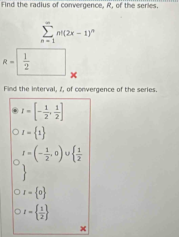 Find the radius of convergence, R, of the series.
sumlimits _(n=1)^(∈fty)n!(2x-1)^n
R=  1/2  x
Find the interval, I, of convergence of the series.
I=[- 1/2 , 1/2 ]
I= 1
I=(- 1/2 ,0)∪   1/2 
I= 0
I=  1/2 