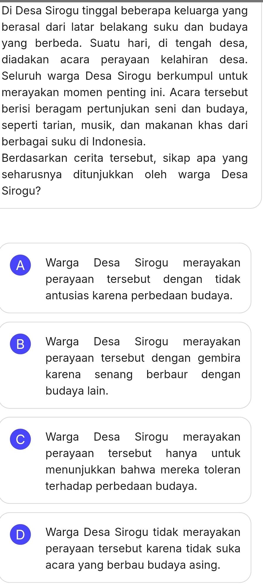 Di Desa Sirogu tinggal beberapa keluarga yang
berasal dari latar belakang suku dan budaya
yang berbeda. Suatu hari, di tengah desa,
diadakan acara perayaan kelahiran desa.
Seluruh warga Desa Sirogu berkumpul untuk
merayakan momen penting ini. Acara tersebut
berisi beragam pertunjukan seni dan budaya,
seperti tarian, musik, dan makanan khas dari
berbagai suku di Indonesia.
Berdasarkan cerita tersebut, sikap apa yang
seharusnya ditunjukkan oleh warga Desa
Sirogu?
A Warga Desa Sirogu merayakan
perayaan tersebut dengan tidak
antusias karena perbedaan budaya.
B Warga Desa Sirogu merayakan
perayaan tersebut dengan gembira
karena senang berbaur dengan
budaya lain.
C Warga Desa Sirogu merayakan
perayaan tersebut hanya untuk
menunjukkan bahwa mereka toleran
terhadap perbedaan budaya.
D Warga Desa Sirogu tidak merayakan
perayaan tersebut karena tidak suka
acara yang berbau budaya asing.