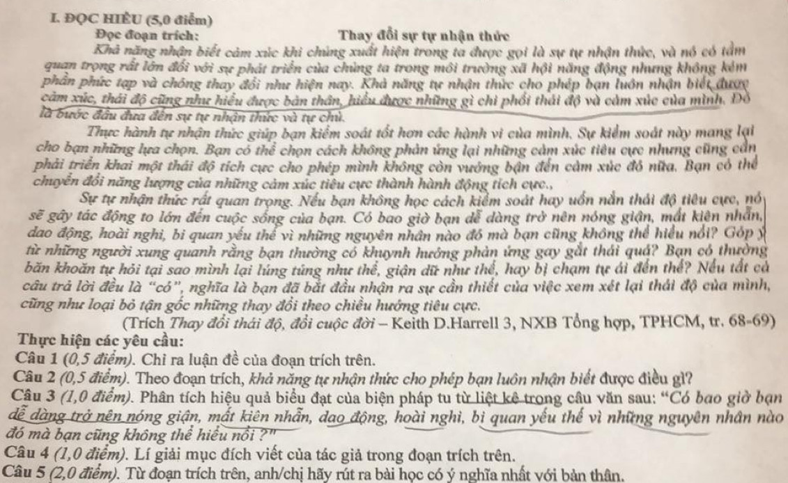 ĐQC HIÊU (5,0 điểm)
Đọc đoạn trích: Thay đổi sự tự nhận thức
Khả nặng nhận biết cảm xúc khi chúng xuất hiện trong ta được gọi là sự tự nhận thức, và nó có tâm
quan trọng rất lớn đối với sự phát triển của chủng ta trong môi trường xã hội năng động nhưng không kém
phần phức tạp và chóng thay đổi như hiện nay. Khả năng tự nhận thức cho phép bạn luôn nhận biết được
cảm xúc, thái độ cũng như hiểu được bản thân, hiểu được những gì chi phối thái độ và cảm xúc của mình. Đồ
là bước đầu đưa đến sự tự nhận thức và tự chủ.
Thực hành tự nhận thức giúp bạn kiểm soát tốt hơn các hành vi của mình. Sự kiểm soát này mang lại
cho bạn những lựa chọn. Bạn có thể chọn cách không phản ứng lại những cảm xúc tiêu cực nhưng cũng cần
phải triển khai một thái độ tích cực cho phép mình không còn vướng bận đến cảm xúc đô nữa. Bạn có thể
chuyển đổi năng lượng của những cảm xúc tiêu cực thành hành động tích cực.,
Sự tự nhận thức rất quan trọng. Nếu bạn không học cách kiểm soát hay uốn nằn thái độ tiêu cực, nó
sẽ gây tác động to lớn đến cuộc sống của bạn. Có bao giờ bạn dễ dàng trở nên nóng giận, mất kiên nhân,
đao động, hoài nghi, bi quan yếu thể vì những nguyên nhân nào đó mà bạn cũng không thể hiểu nổi? Góp ý
từ những người xung quanh rằng bạn thường có khuynh hưởng phản ứng gay gắt thái quá? Bạn có thường
băn khoăn tự hỏi tại sao mình lại lúng túng như thể, giận dữ như thể, hay bị chạm tự ái đến thể? Nếu tất cả
câu trả lời đều là “có”, nghĩa là bạn đã bắt đầu nhận ra sự cần thiết của việc xem xét lại thái độ của mình,
cũng như loại bỏ tận gốc những thay đổi theo chiều hướng tiêu cực.
(Trích Thay đổi thái độ, đổi cuộc đời - Keith D.Harrell 3, NXB Tổng hợp, TPHCM, tr. 68-69)
Thực hiện các yêu cầu:
Câu 1 (0,5 điểm). Chỉ ra luận đề của đoạn trích trên.
Câu 2 (0,5 điểm). Theo đoạn trích, khả năng tự nhận thức cho phép bạn luôn nhận biết được điều gì?
Câu 3 (1,0 điểm). Phân tích hiệu quả biểu đạt của biện pháp tu từ liệt kê trong câu văn sau: “Có bạo giờ bạn
đễ dàng trở nên nóng giận, mất kiên nhẫn, dao động, hoài nghì, bị quan yếu thế vì những nguyên nhân nào
đó mà bạn cũng không thể hiểu nổi ?'
Câu 4 (1,0 điểm). Lí giải mục đích viết của tác giả trong đoạn trích trên.
Câu 5 (2,0 điểm). Từ đoạn trích trên, anh/chị hãy rút ra bài học có ý nghĩa nhất với bản thân.