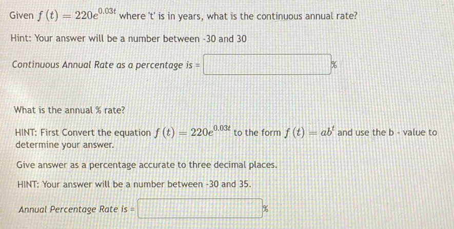 Given f(t)=220e^(0.03t) where ' t ' is in years, what is the continuous annual rate? 
Hint: Your answer will be a number between -30 and 30
Continuous Annual Rate as a percentage is =□ %
What is the annual % rate? 
HINT: First Convert the equation f(t)=220e^(0.03t) to the form f(t)=ab^t and use the b - value to 
determine your answer. 
Give answer as a percentage accurate to three decimal places. 
HINT: Your answer will be a number between -30 and 35. 
Annual Percentage Rate is= □ %