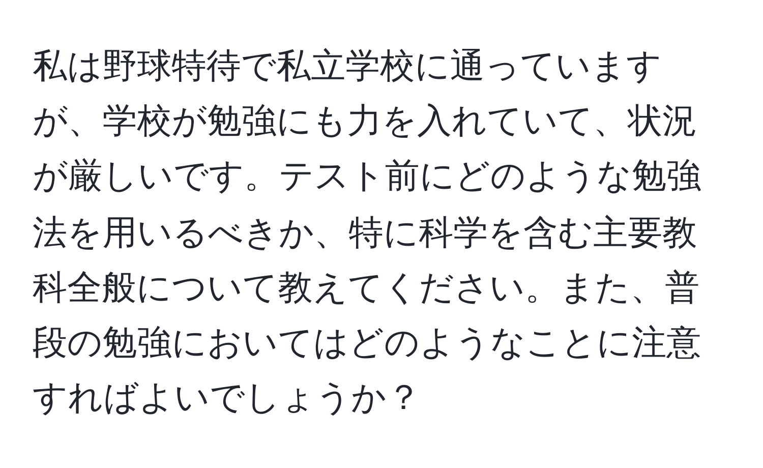 私は野球特待で私立学校に通っていますが、学校が勉強にも力を入れていて、状況が厳しいです。テスト前にどのような勉強法を用いるべきか、特に科学を含む主要教科全般について教えてください。また、普段の勉強においてはどのようなことに注意すればよいでしょうか？