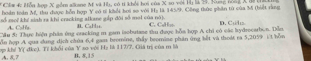 Cầu 4: Hỗn hợp X gồm alkane M và ^12 , có tỉ khối hơi của X so với H_2 là 29. Nung nong X de cracking
hoàn toàn M, thu được hỗn hợp Y có tỉ khối hơi so với H_2 là 145/9. Công thức phân tử của M (biết rằng
số mol khí sinh ra khi cracking alkane gấp đôi số mol của nó).
A. C_3 Hs. B. C₆H14. C. C_4H_10. D. C_5H_12. 
Câu 5: Thực hiện phản ứng cracking m gam isobutane thu được hỗn hợp A chỉ có các hydrocarbon. Dẫn
ỗn hợp A qua dung dịch chứa 6, 4 gam bromine, thấy bromine phản ứng hết và thoát ra 5,2059 t hỗn
ợp khí Y( đkc). Tỉ khối của Y so với H_2 là 117/7. Giá trị của m là
A. 8, 7 B. 8, 15