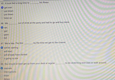 It took Neil a long time to _his illness.
get over
put down
put down
keep up
46 . We _out of drink at the party and had to go and buy more.
ran
got
gave
fell
47 . We're late. The film _by the time we get to the cinema.
will be starting
will start
will already have started
is going to star
4B. You should at least get up from your desk at regular _to do stretching exercises or walk around.
intervals
interruptions
stops
delays