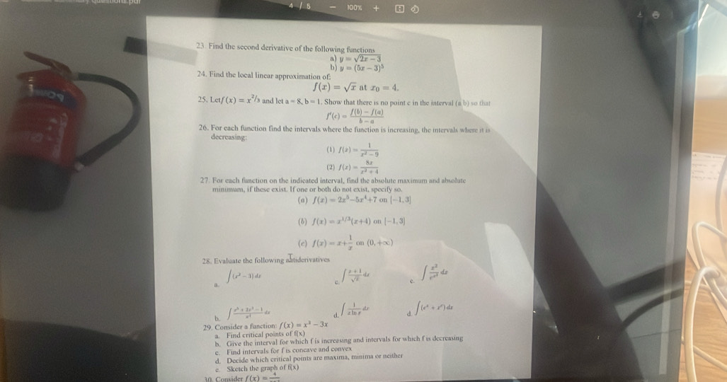 100%
23. Find the second derivative of the following functions
` y=sqrt(2x-3)
y=(5x-3)^5
24. Find the local linear approximation of:
f(x)=sqrt(x) at x_0=4.
25. Let f(x)=x^(2/3) and let a=8,b=1. Show that there is no point c in the interval (a,b) so that
f'(c)= (f(b)-f(a))/b-a 
26. For each function find the intervals where the function is increasing, the intervals where it i
decreasing:
(1) f(x)= 1/x^2-9 
(2) f(x)= 8x/x^2+4 
27. For each function on the indicated interval, find the absolute maximum and absolute
minimum, if these exist. If one or both do not exist, specify so.
(a) f(x)=2x^5-5x^4+7 on [-1,3]
(6) f(x)=x^(1/3)(x+4) on [-1,3]
(c) f(x)=x+ 1/x on(0,+∈fty )
28. Evaluate the following aatiderivatives
a. ∈t (x^2-3)dx
。 ∈t  (x+1)/sqrt(x) dx c. ∈t frac x^2e^(x^3)dx
b. ∈t  (x^3+2x^2-1)/x^4 dx d. ∈t  1/xln x dx d. ∈t (e^x+x^e)dx
29. Consider a function f(x)=x^3-3x
a. Find critical points o ff(x)
b. Give the interval for which f is increasing and intervals for which f is decreasing
e. Find intervals for f is concave and convex
d. Decide which critical points are maxima, minima or neither
e Sketch the graph of f(x)
30. Consider f(x)=frac 4