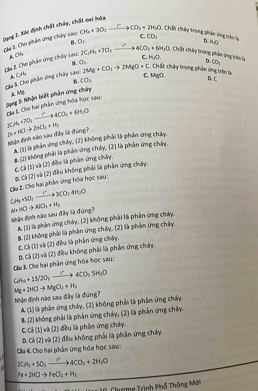 Dạng 2. Xác định chất cháy, chất oxi hóa
CH_4+3O_2xrightarrow I°CO_2+2H_2O. Chất cháy trong phản ứng trên là
C. CO_2
Câu 1. Cho phản ứng cháy sau: B. O_2. D. H_2O
A. CH₄
B. O_2. C. H_2O.
D. CO_2
Câu 2. Cho phản ứng cháy sau: 2C_2H_6+7O_2xrightarrow I°4CO_2+6H_2O. Chất cháy trong phản ứng trên là
A. C_2H_6 C. MgO.
Câu 3. Cho phản ứng cháy sau: 2Mg+CO_2to 2MgO+C. Chất cháy trong phản ứng trên là
B.
A. Mg. CO_2.
D. C
Dạng 3: Nhận biết phản ứng cháy
Câu 1. Cho hai phản ứng hóa học sau:
2C_2H_6+7O_2xrightarrow I°4CO_2+6H_2O
Zn+HClto ZnCl_2+H_2
Nhận định nào sau đây là đúng?
A. (1) là phản ứng cháy, (2) không phải là phản ứng cháy.
B. (2) không phải là phản ứng cháy, (2) là phản ứng cháy.
C. Cả (1) và (2) đều là phản ứng cháy.
D. Cả (2) và (2) đều không phải là phản ứng cháy.
Câu 2. Cho hai phản ứng hóa học sau:
C_3H_8+5O_2xrightarrow I°3CO_24H_2O
Al+HClto AlCl_3+H_2
Nhận định nào sau đây là đúng?
A. (1) là phản ứng cháy, (2) không phải là phản ứng cháy.
B. (2) không phải là phản ứng cháy, (2) là phản ứng cháy.
C. Cả (1) và (2) đều là phản ứng cháy.
D. Cả (2) và (2) đều không phải là phản ứng cháy.
Câu 3. Cho hai phản ứng hóa học sau:
C_4H_10+13/2O_2xrightarrow I°4CO_25H_2O
Mg+2HClto MgCl_2+H_2
Nhận định nào sau đây là đúng?
A. (1) là phản ứng cháy, (2) không phải là phản ứng cháy.
B. (2) không phải là phản ứng cháy, (2) là phản ứng cháy.
C. Cả (1) và (2) đều là phản ứng cháy.
D. Cả (2) và (2) đều không phải là phản ứng cháy.
Câu 4. Cho hai phản ứng hóa học sau:
2C_2H_2+5O_2xrightarrow I°4CO_2+2H_2O
Fe+2HClto FeCl_2+H_2
Chượng Trình Phổ Thông Mới