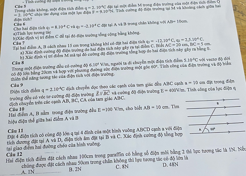 Tính cường độ điện trườn
Trong chân không, một điện tích điểm q=2.10^(-8)C đặt tại một điểm M trong điện trường của một điện tích điểm Q
Câu 5
=2.10^(-6)C chịu tác dụng của một lực điện F=9.10^(-3)N. Tính cường độ điện trường tại M và khoảng cách giữa hai
điện tích?
Câu 6
Cho hai điện tích q_1=8.10^(-8)C và q_2=-2.10^(-8)C đặt tại A và B trong chân không với AB=10cm.
a)Tính lực tương tác
b)Xác định vị trí điểm C đề tại đó điện trường tổng cộng bằng không.
Câu 7
Tại hai điểm A, B cách nhau 15 cm trong không khí có đặt hai điện tích q_1=-12.10^(-6)C,q_2=2,5.10^(-6)C.
a) Xác định cường độ điện trường do hai điện tích này gây ra tại điểm C. Biết AC=20cm,BC=5cm.
b) Xác định vị trí điểm M mà tại đó cường độ điện trường tổng hợp do hai điện tích này gây ra bằng 0.
Câu 8
Trong một điện trường đều có cường độ 6.10^4V/m 1, người ta di chuyển một điện tích điểm 5.10^(-9)C với vectơ độ dời
có độ lớn bằng 20cm và hợp với phương đường sức điện trường một góc 60°. Tính công của điện trường và độ biến
thiên thế năng tương tác của điện tích với điện trường.
Câu 9
Điện tích điểm q=2.10^(-8)C dịch chuyền dọc theo các cạnh của tam giác đều ABC cạnh a=10cm đặt trong điện
trường đều có véc tơ cường độ điện trường vector Eparallel vector BC và cường độ điện trường E=400V/m. Tính công của lực điện q
dịch chuyển trên các cạnh AB, BC, CA của tam giác ABC.
Câu 10
Hai điểm A, B nằm trong điện trường đều E=100V/m , cho biết AB=10cm. Tìm
hiệu điện thế giữa hai điểm A và B
Câu 11
Đặt 4 điện tích có cùng độ lớn q tại 4 đỉnh của một hình vuông ABCD cạnh a với điện
tích dương đặt tại A và D, điện tích âm đặt tại B và C. Xác định cường độ tổng hợp
tại giao điểm hai đường chéo của hình vuông.
Hai điện tích điểm đặt cách nhau 100cm trong paraffin có hằng số điện môi bằng 2 thì lực tương tác là 1N. Nếu
Câu 12
chúng được đặt cách nhau 50cm trong chân không thì lực tương tác có độ lớn là
A. 1N B. 2N C. 8N D. 48N