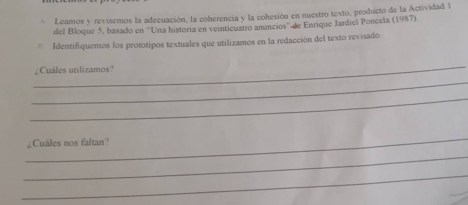 Leamos y revisemos la adecuación, la coherencia y la cohesión en nuestro texto, producto de la Actividad 1 
del Bloque 5, basado en “Una historia en veinticuatro anuncios” de Enrique Jardiel Poncela (1987). 
€ Identifiquemos los prototipos textuales que utilizamos en la redacción del texto revisado. 
_ 
¿Cuáles utilizamos? 
_ 
_ 
_ 
¿Cuáles nos faltan? 
_ 
_