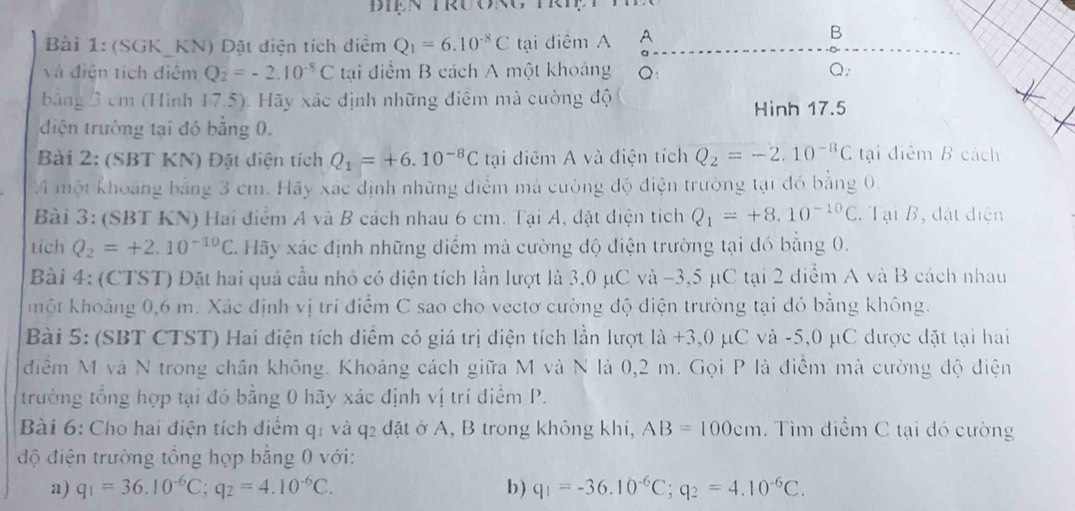 (SGK_KN) Đặt điện tích diểm Q_1=6.10^(-8)C tại điểm A A
B
và điện tích điệm Q_2=-2.10^(-5)C tại điểm B cách A một khoảng Q: Q;
bằng 3 cm (Hình 17.5). Hãy xác định những điểm mà cường độ
Hình 17.5
điện trường tại đó bằng 0.
Bài 2: (SBT KN) Đặt điện tích Q_1=+6.10^(-8)C tại điểm A và điện tích Q_2=-2.10^(-8)C tại điểm B cách
M một khoảng bằng 3 cm. Hãy xác định những điểm mả cường độ điện trường tại đó bằng 0.
Bài 3: (SBT KN) Hai điểm A và B cách nhau 6 cm. Tại A, đặt điện tích Q_1=+8.10^(-10)C. Tại B, đặt điện
tich Q_2=+2.10^(-10)C C. Hãy xác định những diểm mà cường độ điện trường tại đó bằng 0.
Bài 4: (CTST) Đặt hai quả cầu nhỏ có điện tích lần lượt là 3,0 μC và -3,5 μC tại 2 diểm A và B cách nhau
hột khoảng 0,6 m. Xác định vị trí điểm C sao cho vectơ cường độ diện trường tại đó bằng không.
Bài 5: (SBT CTST) Hai điện tích điểm có giá trị điện tích lần lượt la+3,0mu C và -5,0 μC được đặt tại hai . 
điểm M và N trong chân không. Khoảng cách giữa M và N là 0,2 m. Gọi P là điểm mà cường độ điện
trường tổng hợp tại đó bằng 0 hãy xác định vị trí điểm P.
Bài 6: Cho hai điện tích điểm q: và q2 đặt ở A, B trong không khi, AB=100cm. Tìm điểm C tại đó cường
độ điện trường tổng hợp bằng 0 với:
a) q_1=36.10^(-6)C;q_2=4.10^(-6)C. b) q_1=-36.10^(-6)C;q_2=4.10^(-6)C.