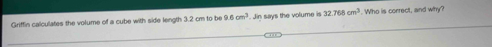 Griffin calculates the volume of a cube with side length 3.2 cm to be 9.6cm^3. Jin says the volume is 32.768cm^3. Who is correct, and why?