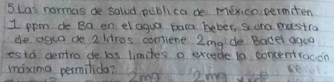 Las normas de salud publica de mexico permiten
1 ppm de Ba en elagua para beber, s ona moestra 
ele agua de 2 litros contiene 2mg de Badel agoo 
esta dentro de los limites o excede la concentracion 
maxima permilida?