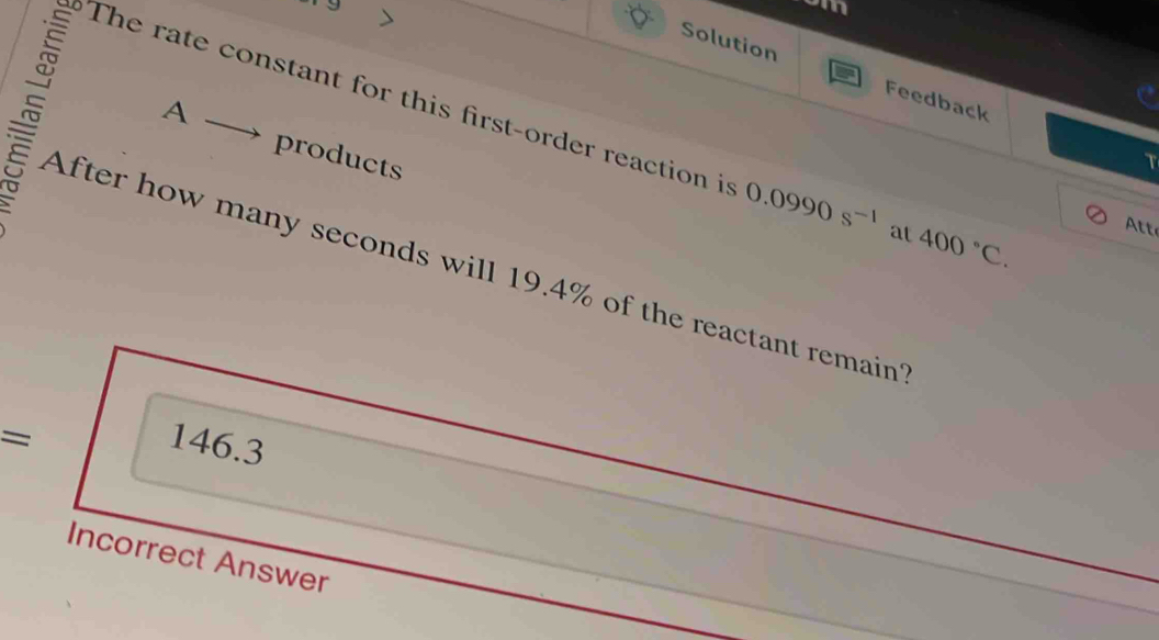 am 
Solution Feedback 
A 
The rate constant for this first-order reaction is 0.0990s^(-1) at 400°C. Att 
products 
T 
After how many seconds will 19.4% of the reactant remain?
= 146.3
Incorrect Answer