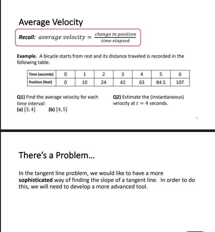 Average Velocity 
Recall: average velocity = change in position 
time elapsed 
Example. A bicycle starts from rest and its distance traveled is recorded in the 
following table. 
Q1) Find the average velocity for each Q2) Estimate the (instantaneous) 
time interval: velocity at t=4 seconds. 
(a) [3,4] (b) [4,5]
There’s a Problem... 
In the tangent line problem, we would like to have a more 
sophisticated way of finding the slope of a tangent line. In order to do 
this, we will need to develop a more advanced tool.