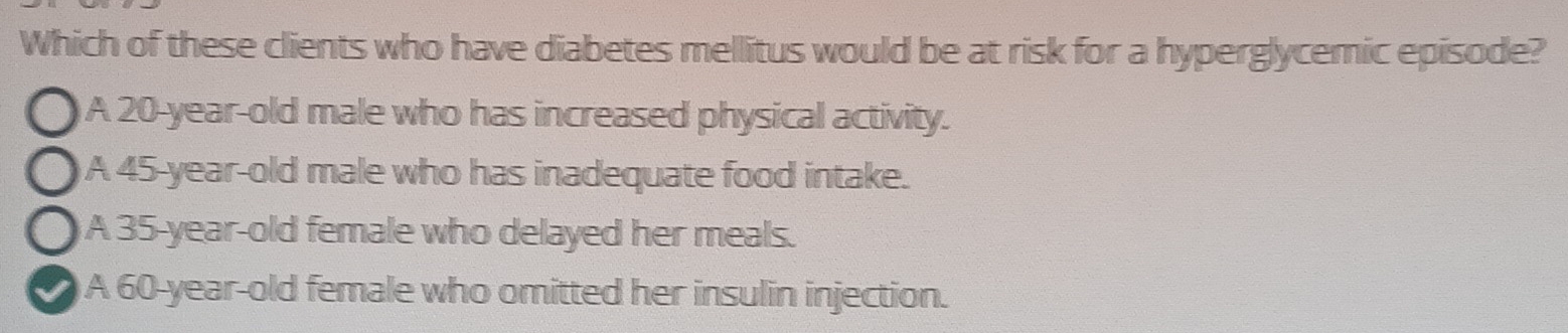 Which of these clients who have diabetes mellitus would be at risk for a hyperglycemic episode?
A 20-year-old male who has increased physical activity.
A 45 -year-old male who has inadequate food intake.
A 35-year-old female who delayed her meals.
A 60-year-old female who omitted her insulin injection.