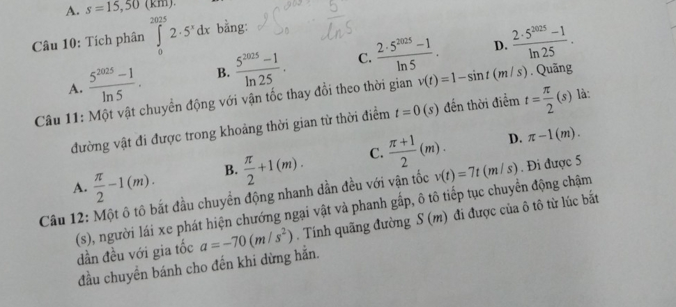 A. s=15,50(km). 
Câu 10: Tích phân ∈tlimits _0^((2025)2· 5^x)dx bằng:
D.
A.  (5^(2025)-1)/ln 5 . B.  (5^(2025)-1)/ln 25 . C.  (2· 5^(2025)-1)/ln 5 .  (2· 5^(2025)-1)/ln 25 . 
Câu 11: Một vật chuyển động với vận tốc thay đổi theo thời gian v(t)=1-sin t(m/s). Quãng
đường vật đi được trong khoảng thời gian từ thời điểm t=0(s) đến thời điểm t= π /2 (s) là:
A.  π /2 -1(m).
B.  π /2 +1(m). C.  (π +1)/2 (m). D. π -1(m). 
Câu 12: Một ô tô bắt đầu chuyển động nhanh dần đều với vận tốc v(t)=7t(m/s). Đi được 5
(s), người lái xe phát hiện chướng ngại vật và phanh gấp, ô tô tiếp tục chuyển động chậm
dần đều với gia tốc a=-70(m/s^2). Tính quãng đường S(m) ) đi được của ô tô từ lúc bắt
đầu chuyền bánh cho đến khi dừng hẳn.