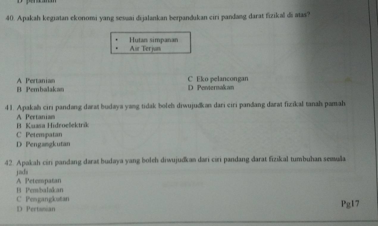 perkanan
40. Apakah kegiatan ekonomi yang sesuai dijalankan berpandukan ciri pandang darat fizikal di atas?
Hutan simpanan
Air Terjun
A Pertanian C Eko pelancongan
B Pembalakan D Penternakan
41. Apakah ciri pandang darat budaya yang tidak boleh diwujudkan dari ciri pandang darat fizikal tanah pamah
A Pertanian
B Kuasa Hidroelektrik
C Petempatan
D Pengangkutan
42. Apakah ciri pandang darat budaya yang boleh diwujudkan dari ciri pandang darat fizikal tumbuhan semula
jadi
A Petempatan
B Pembalakan
C Pengangkutan
D Pertanian
Pg17