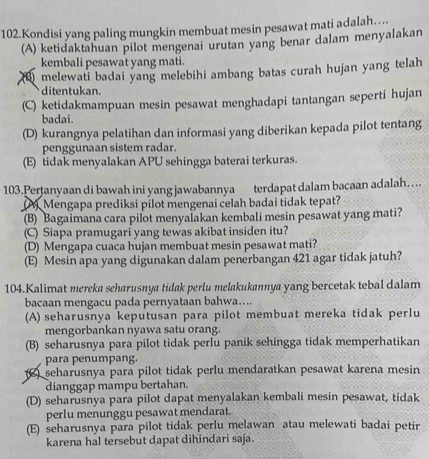 Kondisi yang paling mungkin membuat mesin pesawat mati adalah…
(A) ketidaktahuan pilot mengenai urutan yang benar dalam menyalakan
kembali pesawat yang mati.
melewati badai yang melebihi ambang batas curah hujan yang telah
ditentukan.
(C) ketidakmampuan mesin pesawat menghadapi tantangan seperti hujan
badai.
(D) kurangnya pelatihan dan informasi yang diberikan kepada pilot tentang
penggunaan sistem radar.
(E) tidak menyalakan APU sehingga baterai terkuras.
103.Pertanyaan di bawah ini yang jawabannya terdapat dalam bacaan adalah…
A) Mengapa prediksi pilot mengenai celah badai tidak tepat?
(B) Bagaimana cara pilot menyalakan kembali mesin pesawat yang mati?
(C) Siapa pramugari yang tewas akibat insiden itu?
(E) Mesin apa yang digunakan dalam penerbangan 421 agar tidak jatuh?
104.Kalimat mereka seharusnya tidak perlu melakukannya yang bercetak tebal dalam
bacaan mengacu pada pernyataan bahwa…...
(A) seharusnya keputusan para pilot membuat mereka tidak perlu
mengorbankan nyawa satu orang.
(B) seharusnya para pilot tidak perlu panik sehingga tidak memperhatikan
para penumpang.
() seharusnya para pilot tidak perlu mendaratkan pesawat karena mesin
dianggap mampu bertahan.
(D) seharusnya para pilot dapat menyalakan kembali mesin pesawat, tidak
perlu menunggu pesawat mendarat.
(E) seharusnya para pilot tidak perlu melawan atau melewati badai petir
karena hal tersebut dapat dihindari saja.