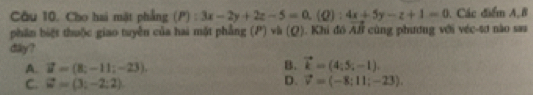 Cho hai mật phẳng (P):3x-2y+2z-5=0, (Q):4x+5y-z+1=0. Các điểm A,B
phân biệt thuộc giao tuyên của hai một phẳng (P)vh(Q). Khi đó vector AB cùng phương với véc -4ơ nào sau
dilky?
B.
A. vector u=(8;-11;-23). vector k=(4;5;-1).
D.
C. vector w=(3;-2;2) vector v=(-8:11;-23).