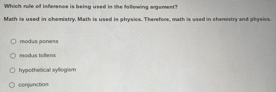 Which rule of inference is being used in the following argument?
Math is used in chemistry. Math is used in physics. Therefore, math is used in chemistry and physics.
modus ponens
modus tollens
hypothetical syllogism
conjunction